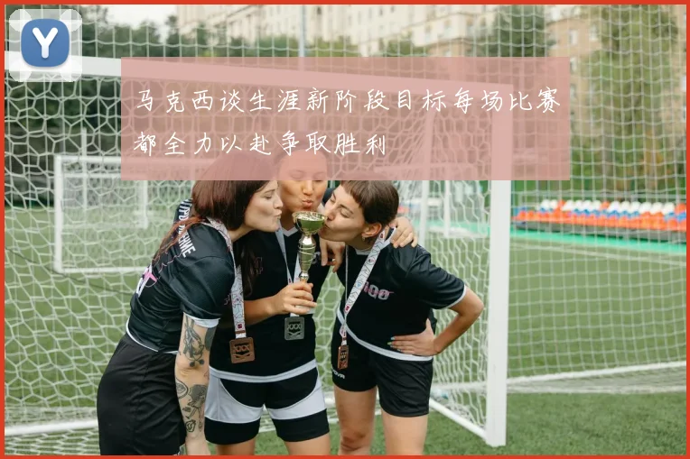 马克西谈生涯新阶段目标每场比赛都全力以赴争取胜利