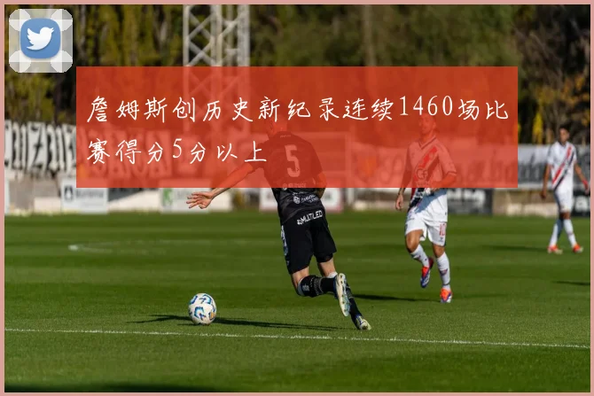 詹姆斯创历史新纪录连续1460场比赛得分5分以上