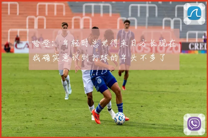 哈登：年轻时总觉得来日方长现在我确实意识到打球的年头不多了