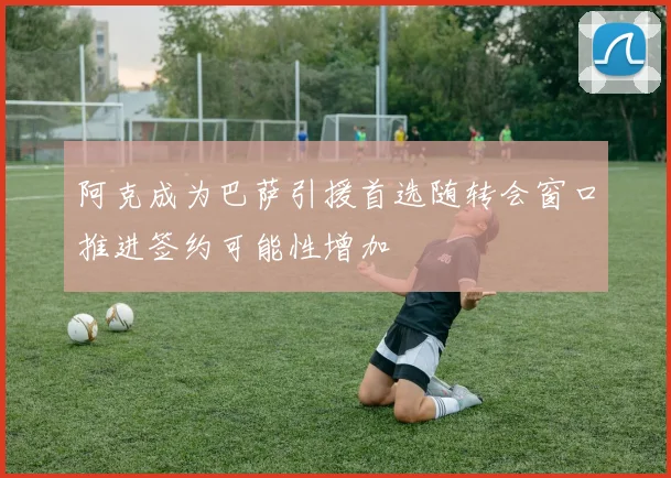 阿克成为巴萨引援首选随转会窗口推进签约可能性增加