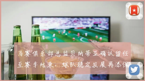 马赛俱乐部总监贝纳蒂亚确认留任至赛季结束，球队稳定发展再添保障