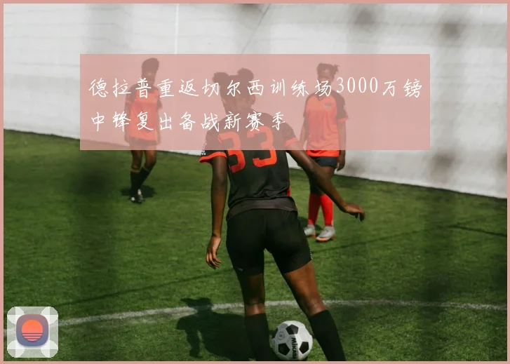 德拉普重返切尔西训练场3000万镑中锋复出备战新赛季