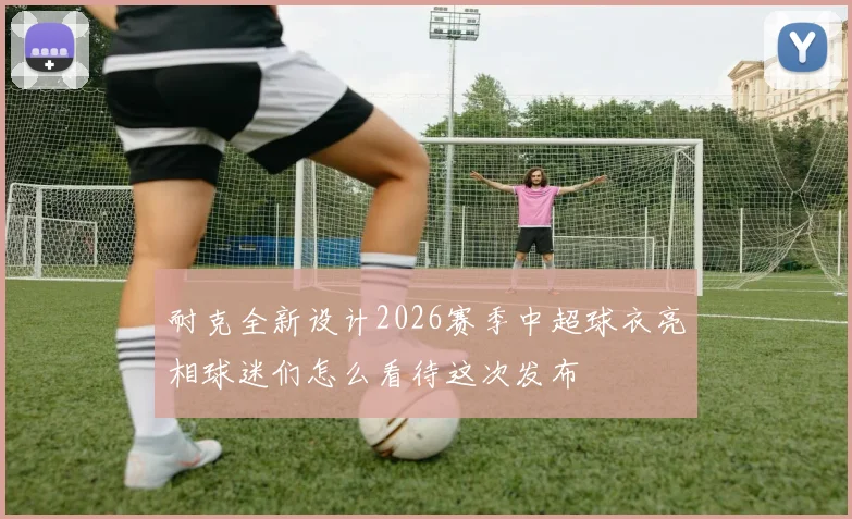 耐克全新设计2026赛季中超球衣亮相球迷们怎么看待这次发布