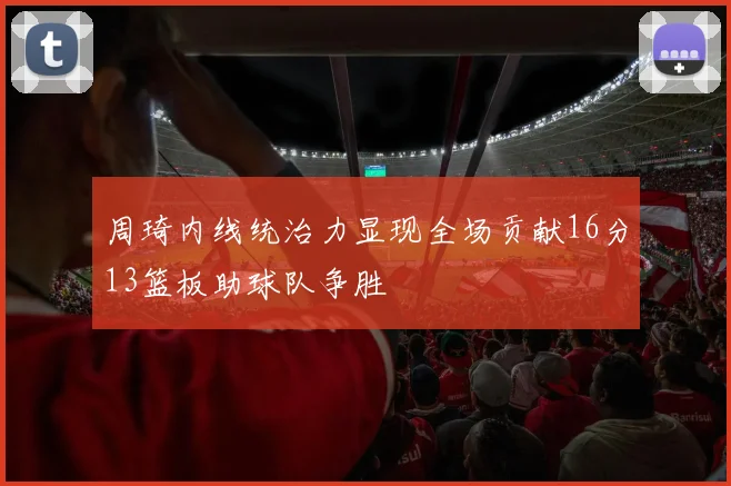 周琦内线统治力显现全场贡献16分13篮板助球队争胜