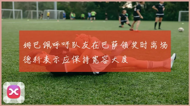 姆巴佩呼吁队友在巴萨领奖时离场德科表示应保持宽容大度