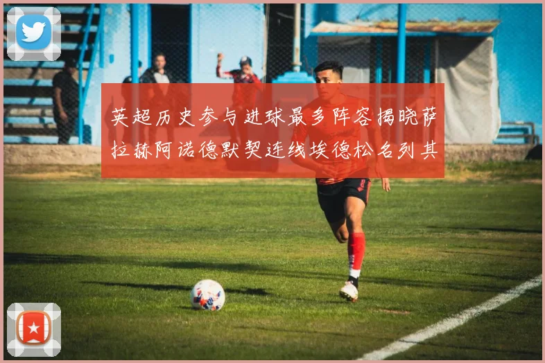 英超历史参与进球最多阵容揭晓萨拉赫阿诺德默契连线埃德松名列其中