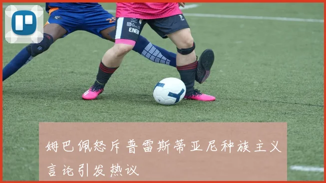 姆巴佩怒斥普雷斯蒂亚尼种族主义言论引发热议