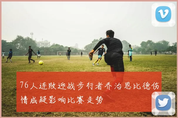 76人连败迎战步行者乔治恩比德伤情成疑影响比赛走势