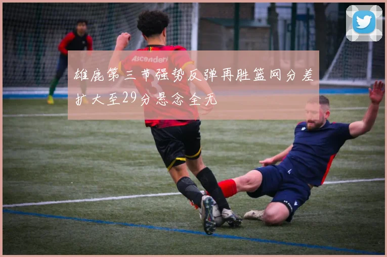 雄鹿第三节强势反弹再胜篮网分差扩大至29分悬念全无