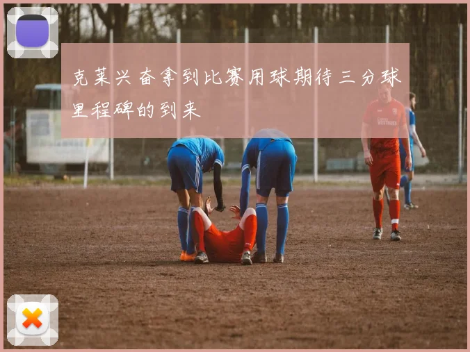 克莱兴奋拿到比赛用球期待三分球里程碑的到来