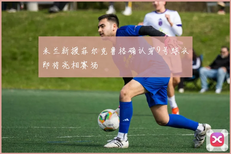 米兰新援菲尔克鲁格确认穿9号球衣即将亮相赛场
