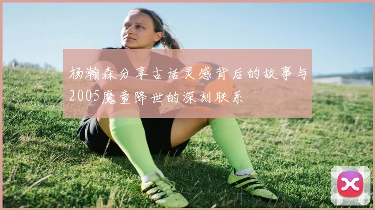 杨瀚森分享古话灵感背后的故事与2005魔童降世的深刻联系