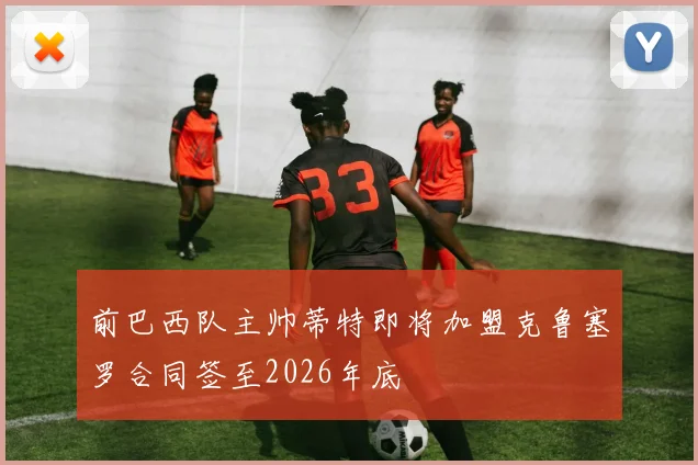 前巴西队主帅蒂特即将加盟克鲁塞罗合同签至2026年底