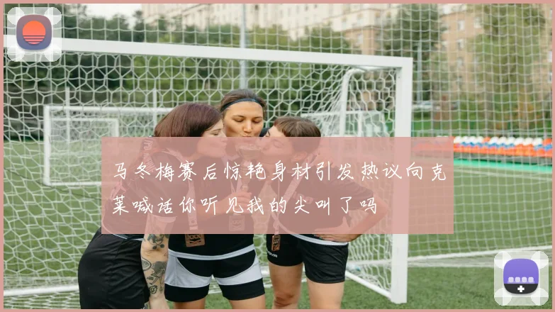 马冬梅赛后惊艳身材引发热议向克莱喊话你听见我的尖叫了吗
