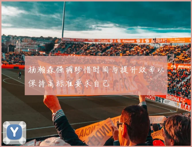 杨瀚森强调珍惜时间与提升效率以保持高标准要求自己