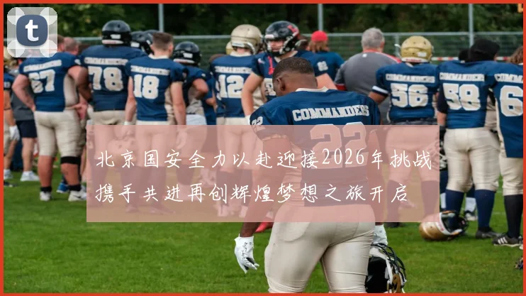 北京国安全力以赴迎接2026年挑战携手共进再创辉煌梦想之旅开启
