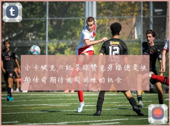 小卡破克六纪录称赞克劳福德是快船传奇期待共同训练的机会