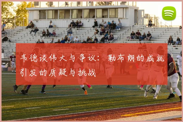 韦德谈伟大与争议：勒布朗的成就引发的质疑与挑战