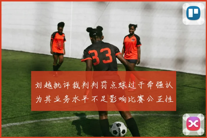 刘越批评裁判判罚点球过于牵强认为其业务水平不足影响比赛公正性