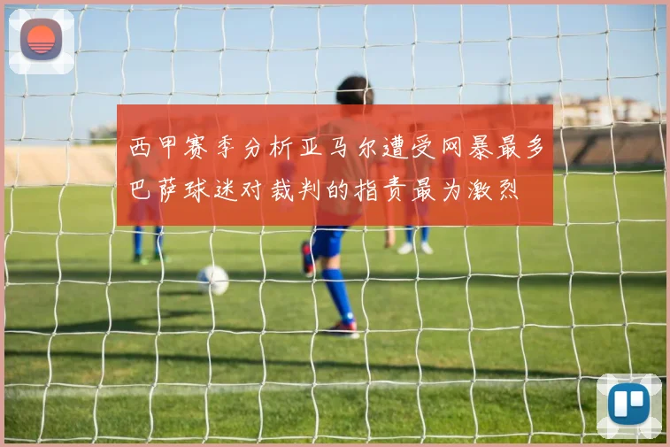 西甲赛季分析亚马尔遭受网暴最多巴萨球迷对裁判的指责最为激烈