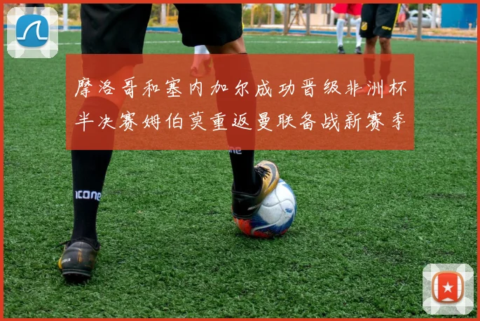 摩洛哥和塞内加尔成功晋级非洲杯半决赛姆伯莫重返曼联备战新赛季