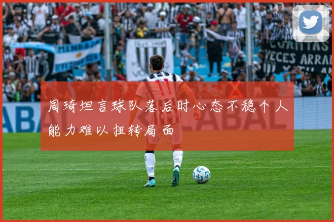 周琦坦言球队落后时心态不稳个人能力难以扭转局面