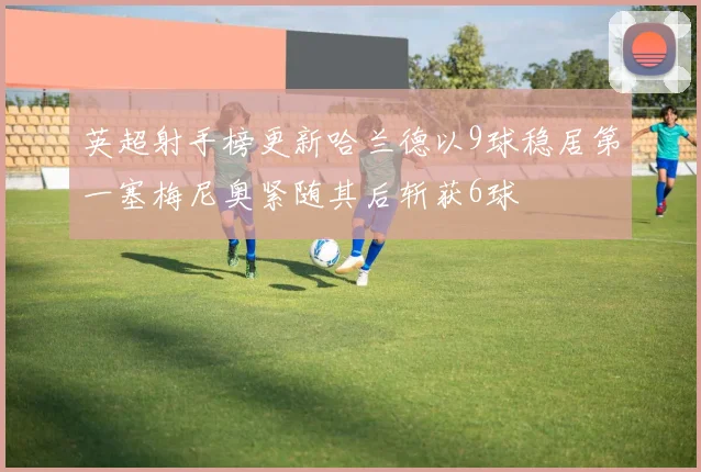 英超射手榜更新哈兰德以9球稳居第一塞梅尼奥紧随其后斩获6球