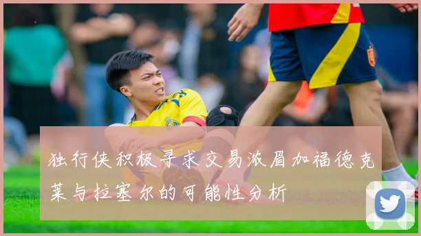 独行侠积极寻求交易浓眉加福德克莱与拉塞尔的可能性分析