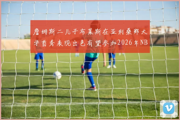 詹姆斯二儿子布莱斯在亚利桑那大学首秀表现出色有望参加2026年NBA选秀