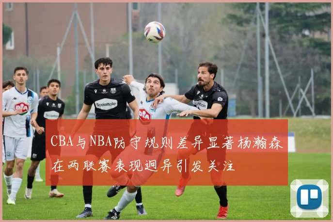 CBA与NBA防守规则差异显著杨瀚森在两联赛表现迥异引发关注