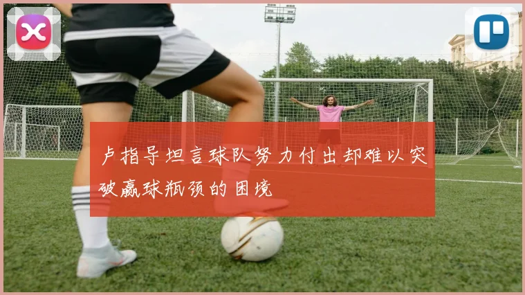 卢指导坦言球队努力付出却难以突破赢球瓶颈的困境
