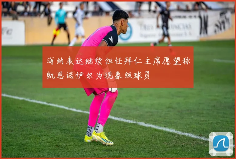 海纳表达继续担任拜仁主席愿望称凯恩诺伊尔为现象级球员